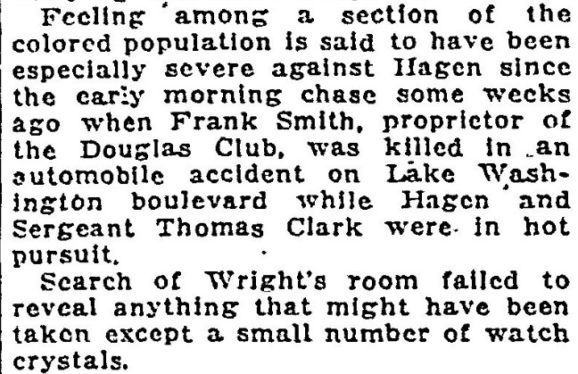 "Feeling among a section of the colored population is said to have been especially severe against Hagen since the early morning chase some weeks ago when Frank Smith, proprietor of the Douglas Club, was killed in an automobile accident on Lake Washington boulevard while Hagen and Sergeant Thomas Clark were in hot pursuit."